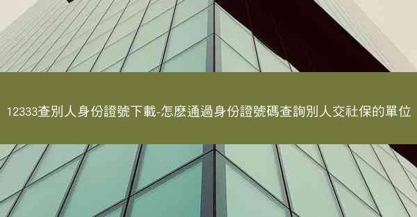 12333查別人身份證號下載-怎麽通過身份證號碼查詢別人交社保的單位