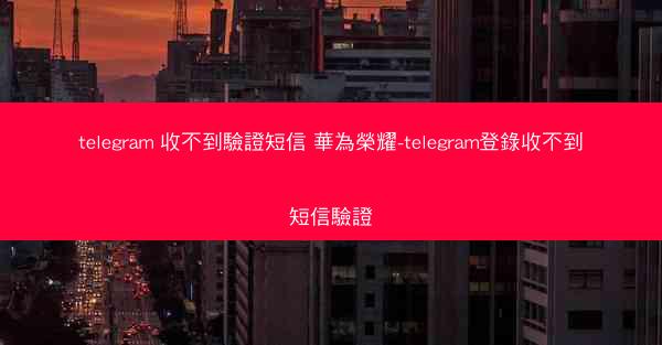 telegram 收不到驗證短信 華為榮耀-telegram登錄收不到短信驗證