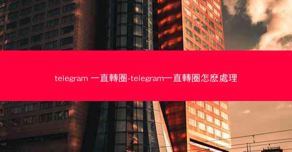 telegram 一直轉圈-telegram一直轉圈怎麽處理
