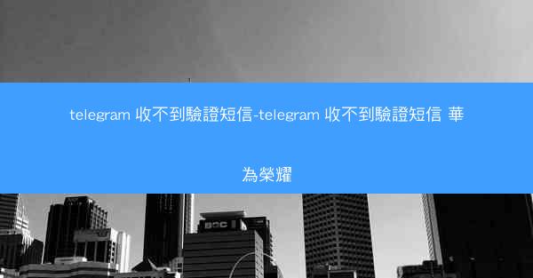telegram 收不到驗證短信-telegram 收不到驗證短信 華為榮耀