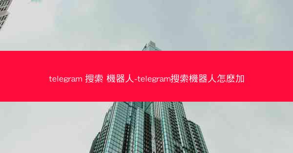 telegram 搜索 機器人-telegram搜索機器人怎麽加