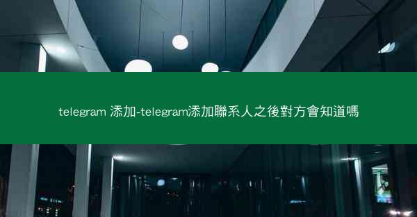 telegram 添加-telegram添加聯系人之後對方會知道嗎