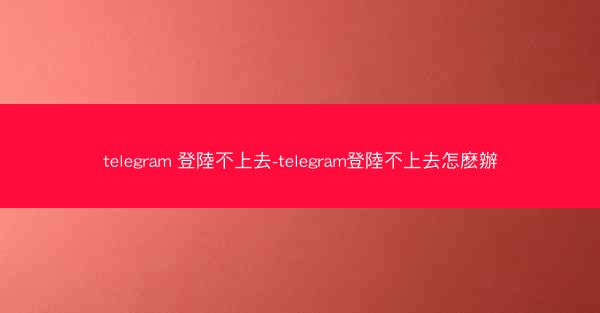 telegram 登陸不上去-telegram登陸不上去怎麽辦