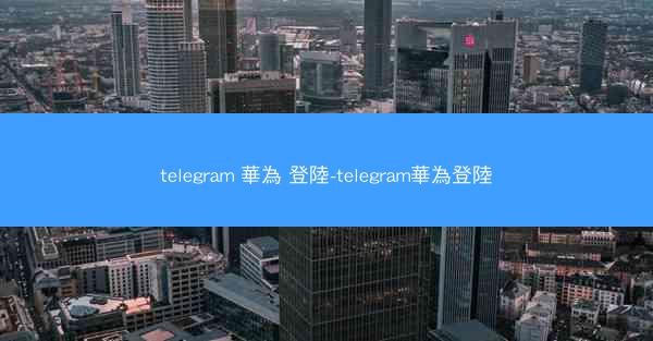 telegram 華為 登陸-telegram華為登陸
