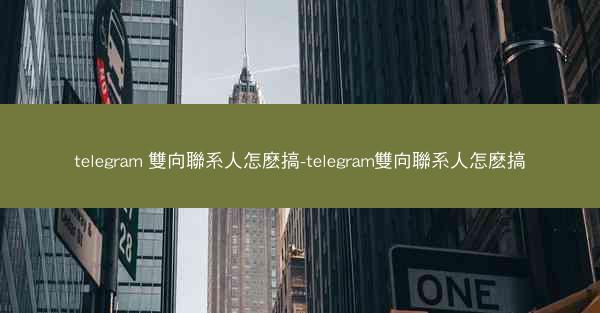 telegram 雙向聯系人怎麽搞-telegram雙向聯系人怎麽搞