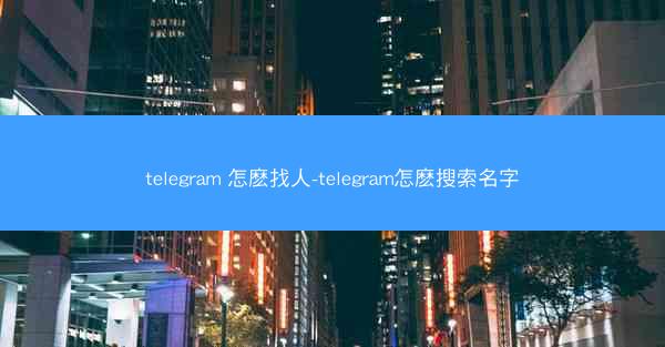 telegram 怎麽找人-telegram怎麽搜索名字