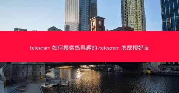 telegram 如何搜索感興趣的-telegram 怎麽搜好友