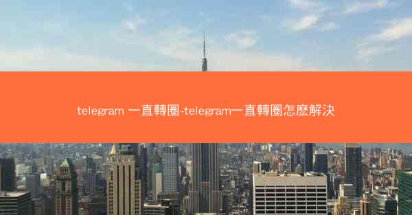 telegram 一直轉圈-telegram一直轉圈怎麽解決