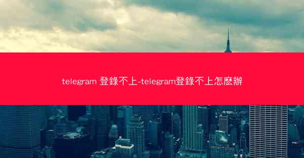 telegram 登錄不上-telegram登錄不上怎麽辦