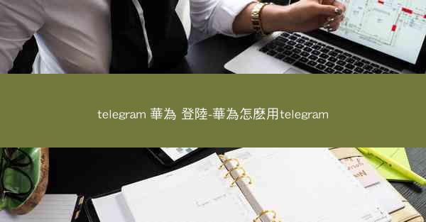 telegram 華為 登陸-華為怎麽用telegram