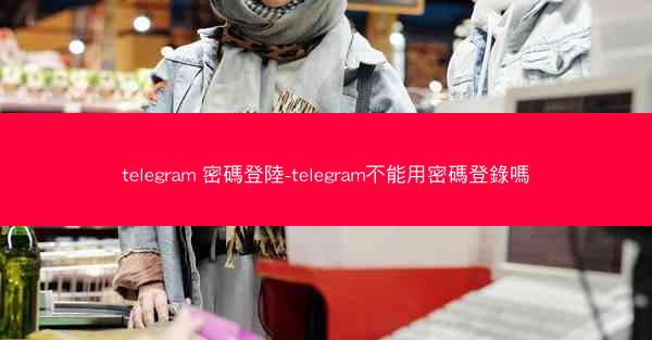 telegram 密碼登陸-telegram不能用密碼登錄嗎