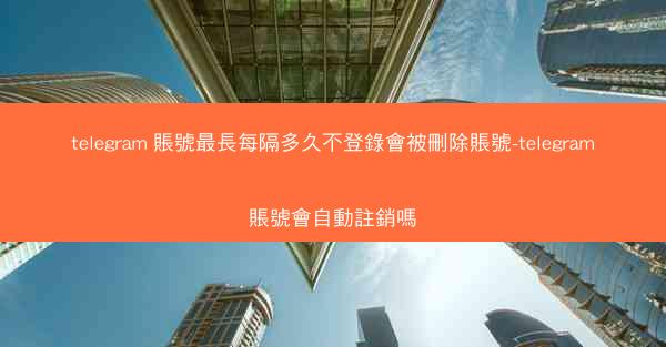 telegram 賬號最長每隔多久不登錄會被刪除賬號-telegram賬號會自動註銷嗎