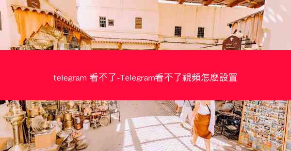 telegram 看不了-Telegram看不了視頻怎麽設置