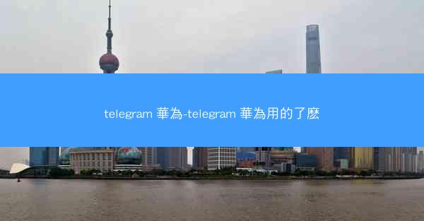 telegram 華為-telegram 華為用的了麽