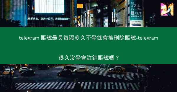 telegram 賬號最長每隔多久不登錄會被刪除賬號-telegram很久沒登會註銷賬號嗎？