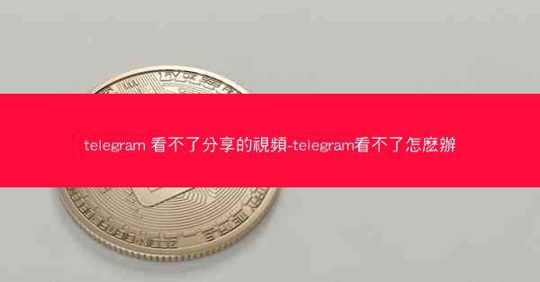 telegram 看不了分享的視頻-telegram看不了怎麽辦