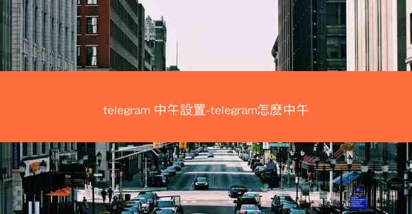 telegram 中午設置-telegram怎麽中午