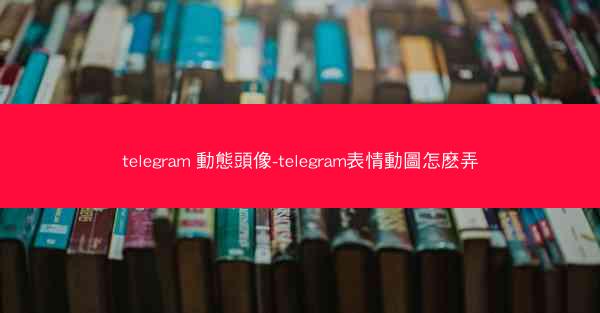 telegram 動態頭像-telegram表情動圖怎麽弄