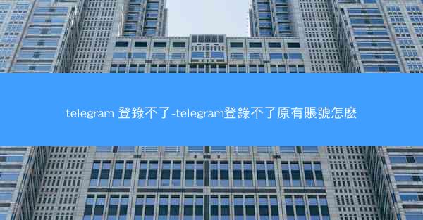 telegram 登錄不了-telegram登錄不了原有賬號怎麽