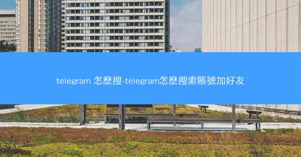 telegram 怎麽搜-telegram怎麽搜索賬號加好友