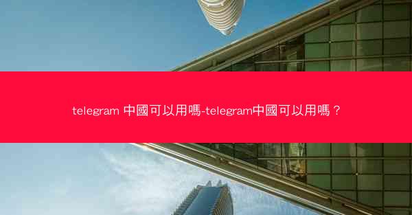 telegram 中國可以用嗎-telegram中國可以用嗎？