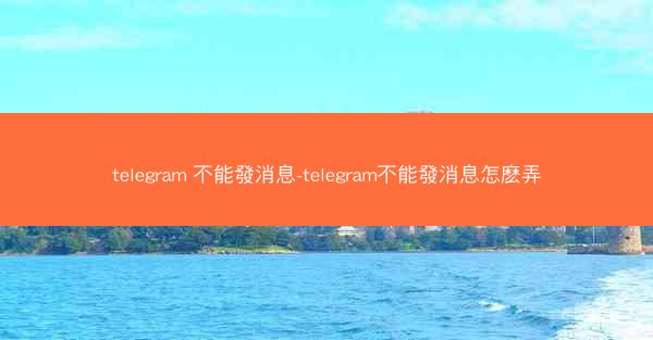 telegram 不能發消息-telegram不能發消息怎麽弄