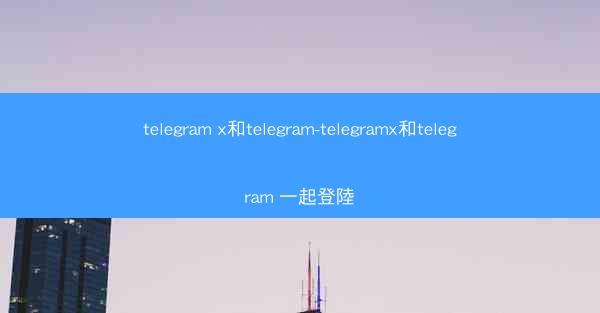 telegram x和telegram-telegramx和telegram 一起登陸