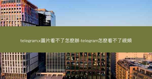 telegram.x圖片看不了怎麽辦-telegram怎麽看不了視頻