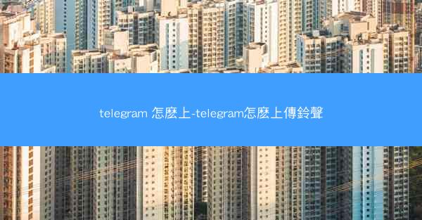 telegram 怎麽上-telegram怎麽上傳鈴聲