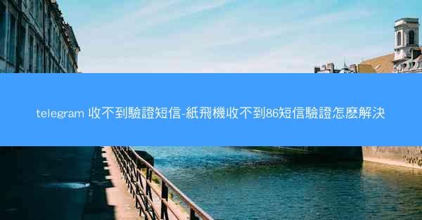 telegram 收不到驗證短信-紙飛機收不到86短信驗證怎麽解決
