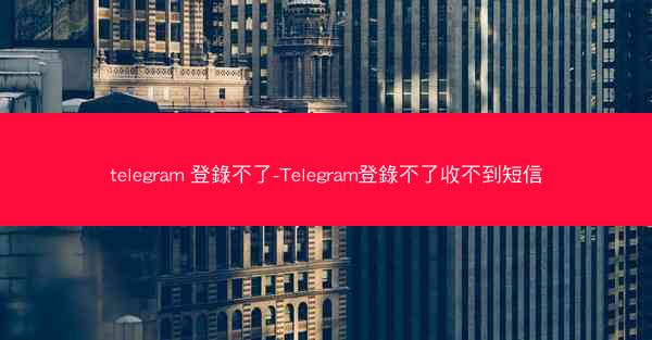 telegram 登錄不了-Telegram登錄不了收不到短信