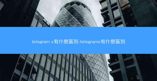 telegram x有什麽區別-telegramx有什麽區別
