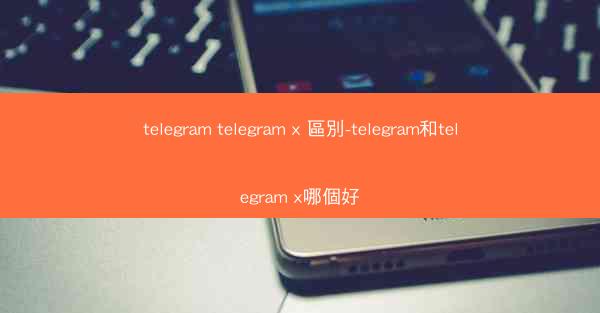 telegram telegram x 區別-telegram和telegram x哪個好
