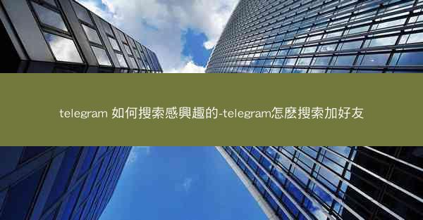 telegram 如何搜索感興趣的-telegram怎麽搜索加好友