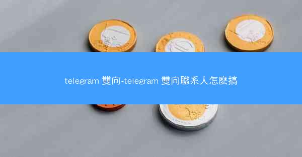 telegram 雙向-telegram 雙向聯系人怎麽搞