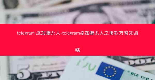 telegram 添加聯系人-telegram添加聯系人之後對方會知道嗎