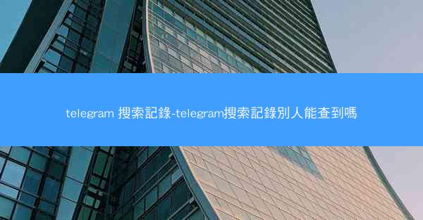 telegram 搜索記錄-telegram搜索記錄別人能查到嗎
