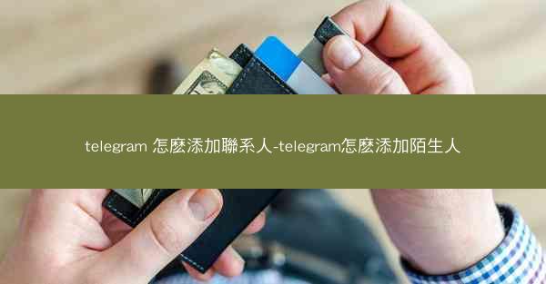 telegram 怎麽添加聯系人-telegram怎麽添加陌生人