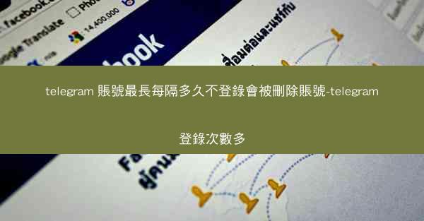 telegram 賬號最長每隔多久不登錄會被刪除賬號-telegram登錄次數多
