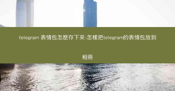 telegram 表情包怎麽存下來-怎樣把telegram的表情包放到相冊