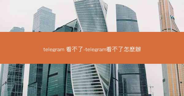 telegram 看不了-telegram看不了怎麽辦
