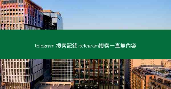 telegram 搜索記錄-telegram搜索一直無內容