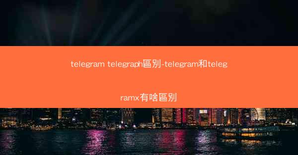 telegram telegraph區別-telegram和telegramx有啥區別