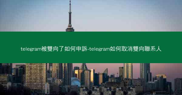 telegram被雙向了如何申訴-telegram如何取消雙向聯系人