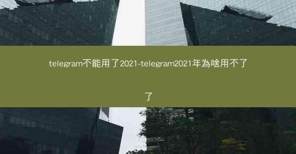 telegram不能用了2021-telegram2021年為啥用不了了