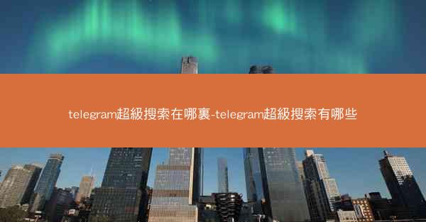 telegram超級搜索在哪裏-telegram超級搜索有哪些