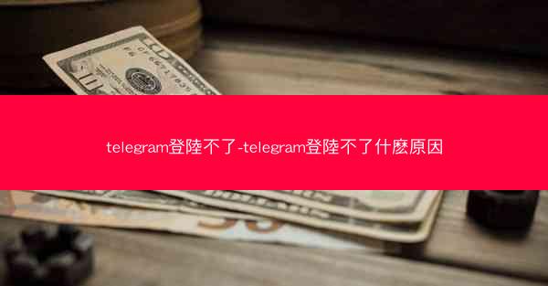 telegram登陸不了-telegram登陸不了什麽原因