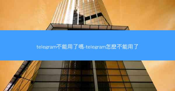 telegram不能用了嗎-telegram怎麽不能用了