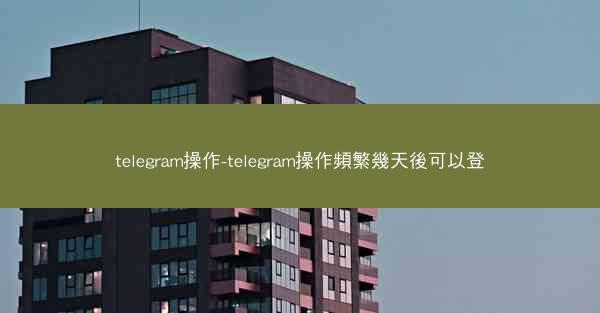 telegram操作-telegram操作頻繁幾天後可以登