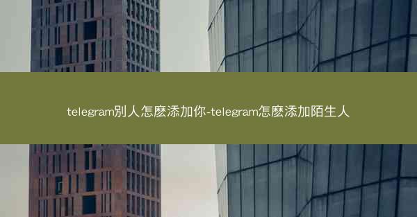 telegram別人怎麽添加你-telegram怎麽添加陌生人
